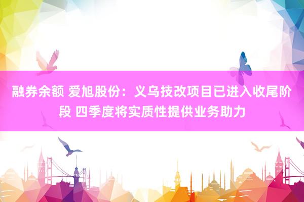 融券余额 爱旭股份：义乌技改项目已进入收尾阶段 四季度将实质性提供业务助力