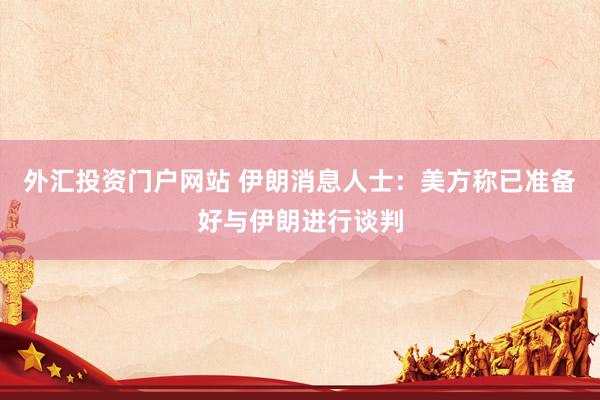 外汇投资门户网站 伊朗消息人士：美方称已准备好与伊朗进行谈判