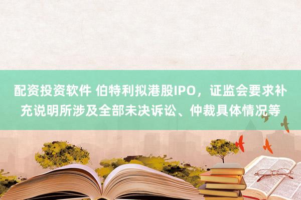 配资投资软件 伯特利拟港股IPO，证监会要求补充说明所涉及全部未决诉讼、仲裁具体情况等