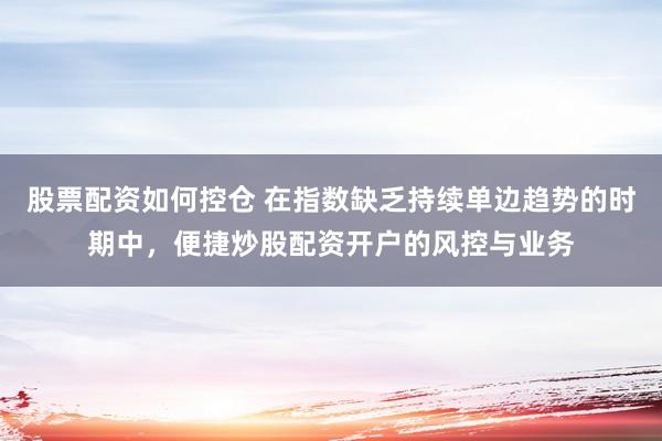 股票配资如何控仓 在指数缺乏持续单边趋势的时期中，便捷炒股配资开户的风控与业务