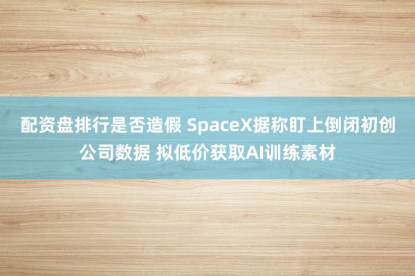 配资盘排行是否造假 SpaceX据称盯上倒闭初创公司数据 拟低价获取AI训练素材