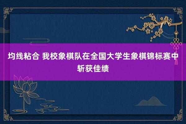 均线粘合 我校象棋队在全国大学生象棋锦标赛中斩获佳绩