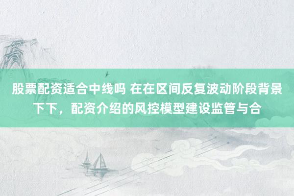 股票配资适合中线吗 在在区间反复波动阶段背景下下，配资介绍的风控模型建设监管与合