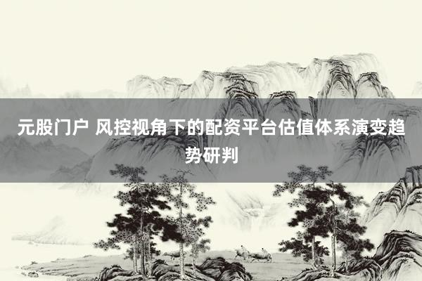元股门户 风控视角下的配资平台估值体系演变趋势研判