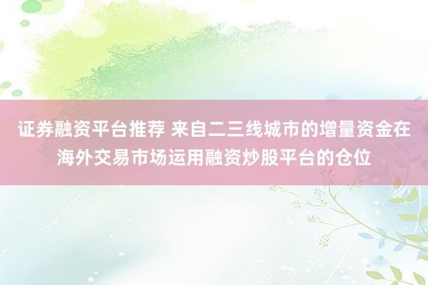 证券融资平台推荐 来自二三线城市的增量资金在海外交易市场运用融资炒股平台的仓位