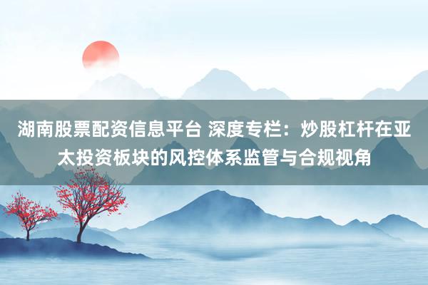 湖南股票配资信息平台 深度专栏：炒股杠杆在亚太投资板块的风控体系监管与合规视角
