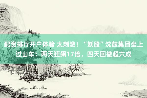 配资排行开户体验 太刺激！“妖股”沈鼓集团坐上过山车：两天狂飙17倍，四天回撤超六成