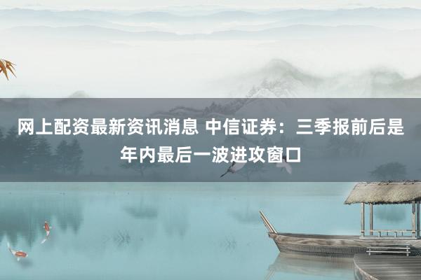网上配资最新资讯消息 中信证券:三季报前后是年内最后一波进攻窗口
