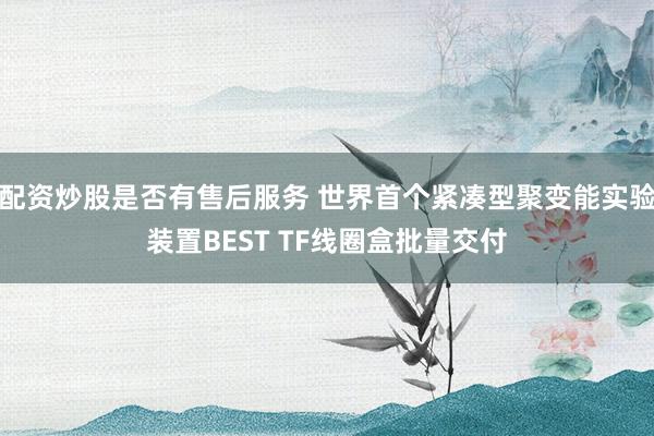 配资炒股是否有售后服务 世界首个紧凑型聚变能实验装置BEST TF线圈盒批量交付