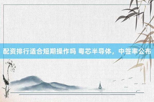 配资排行适合短期操作吗 粤芯半导体，中签率公布