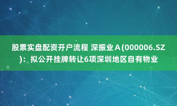 股票实盘配资开户流程 深振业Ａ(000006.SZ)：拟公开挂牌转让6项深圳地区自有物业