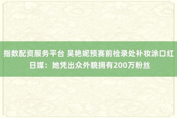 指数配资服务平台 吴艳妮预赛前检录处补妆涂口红 日媒：她凭出众外貌拥有200万粉丝
