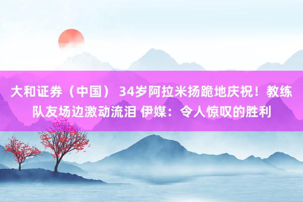 大和证券（中国） 34岁阿拉米扬跪地庆祝！教练队友场边激动流泪 伊媒：令人惊叹的胜利