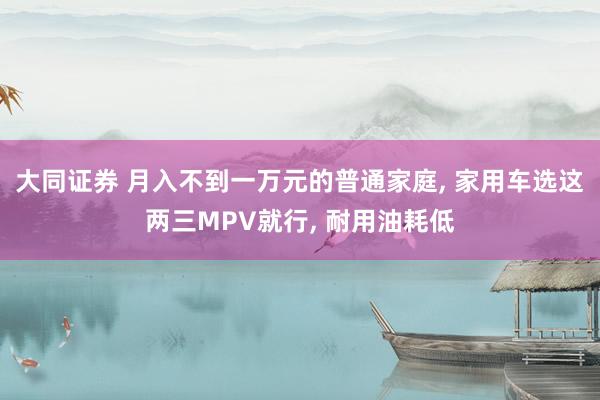 大同证券 月入不到一万元的普通家庭, 家用车选这两三MPV就行, 耐用油耗低