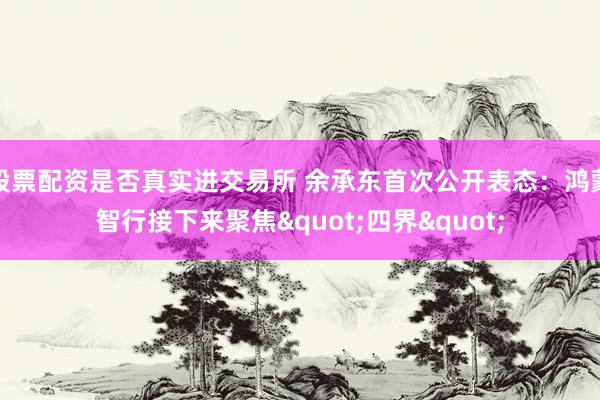 股票配资是否真实进交易所 余承东首次公开表态：鸿蒙智行接下来聚焦"四界"
