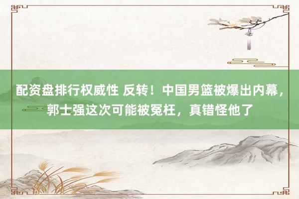 配资盘排行权威性 反转！中国男篮被爆出内幕，郭士强这次可能被冤枉，真错怪他了