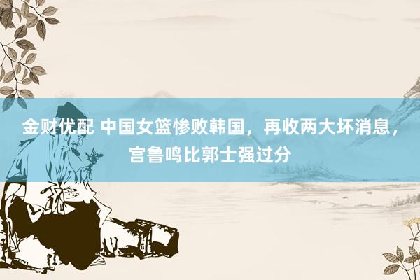 金财优配 中国女篮惨败韩国，再收两大坏消息，宫鲁鸣比郭士强过分