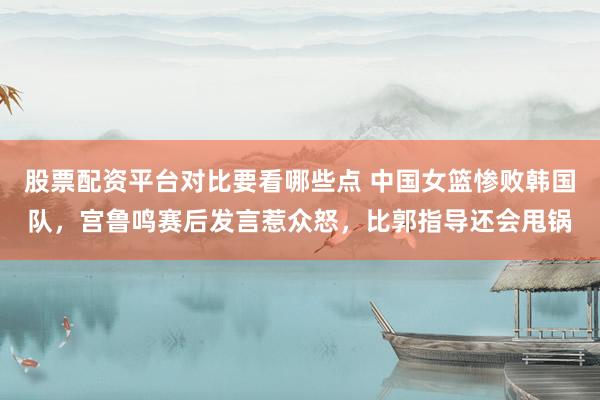 股票配资平台对比要看哪些点 中国女篮惨败韩国队，宫鲁鸣赛后发言惹众怒，比郭指导还会甩锅