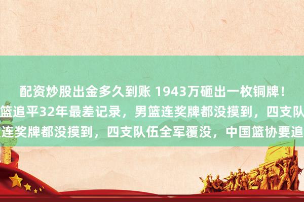 配资炒股出金多久到账 1943万砸出一枚铜牌！中国篮球闹大了！中国女篮追平32年最差记录，男篮连奖牌都没摸到，四支队伍全军覆没，中国篮协要追责