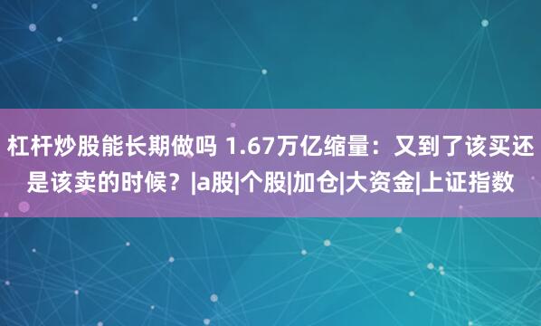 杠杆炒股能长期做吗 1.67万亿缩量：又到了该买还是该卖的时候？|a股|个股|加仓|大资金|上证指数