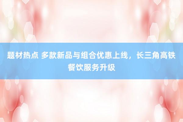 题材热点 多款新品与组合优惠上线，长三角高铁餐饮服务升级