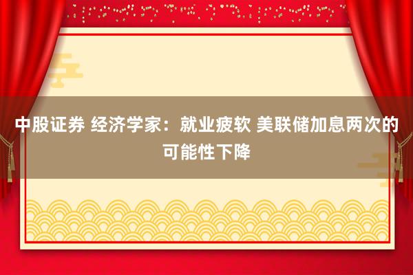 中股证券 经济学家：就业疲软 美联储加息两次的可能性下降