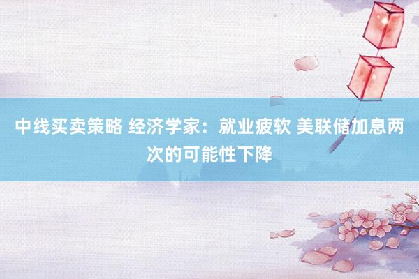 中线买卖策略 经济学家：就业疲软 美联储加息两次的可能性下降