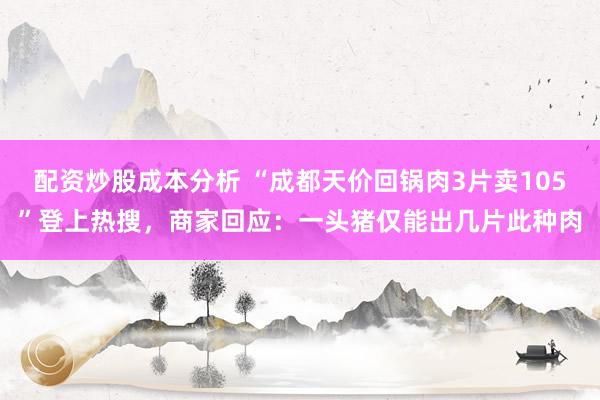 配资炒股成本分析 “成都天价回锅肉3片卖105”登上热搜，商家回应：一头猪仅能出几片此种肉