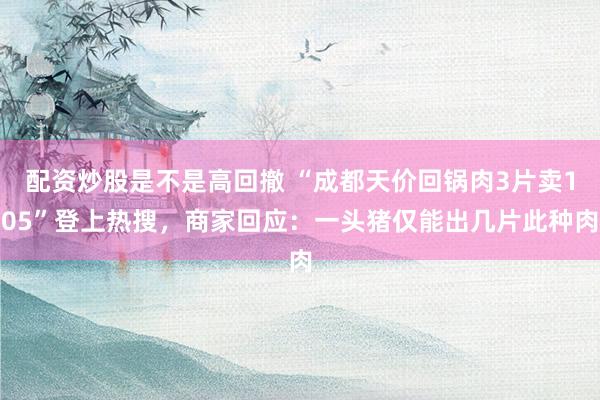 配资炒股是不是高回撤 “成都天价回锅肉3片卖105”登上热搜，商家回应：一头猪仅能出几片此种肉