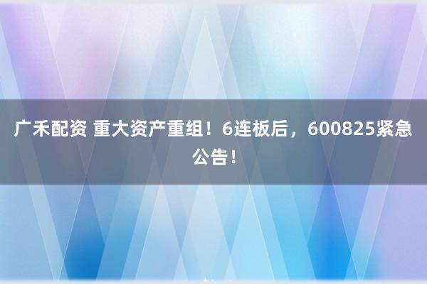 广禾配资 重大资产重组！6连板后，600825紧急公告！