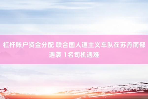 杠杆账户资金分配 联合国人道主义车队在苏丹南部遇袭 1名司机遇难