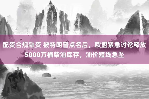 配资合规融资 被特朗普点名后，欧盟紧急讨论释放5000万桶柴油库存，油价短线急坠