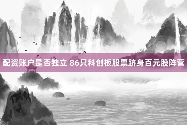 配资账户是否独立 86只科创板股票跻身百元股阵营