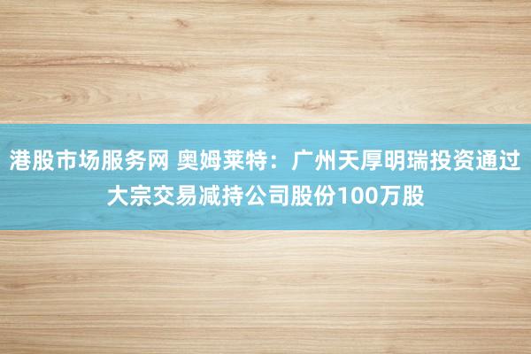 港股市场服务网 奥姆莱特：广州天厚明瑞投资通过大宗交易减持公司股份100万股