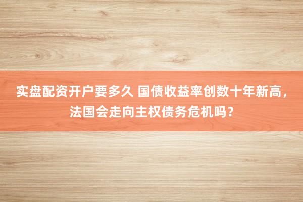 实盘配资开户要多久 国债收益率创数十年新高，法国会走向主权债务危机吗？