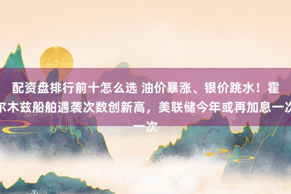 配资盘排行前十怎么选 油价暴涨、银价跳水！霍尔木兹船舶遇袭次数创新高，美联储今年或再加息一次