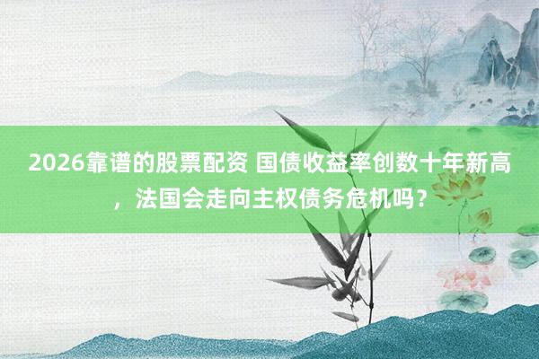 2026靠谱的股票配资 国债收益率创数十年新高，法国会走向主权债务危机吗？