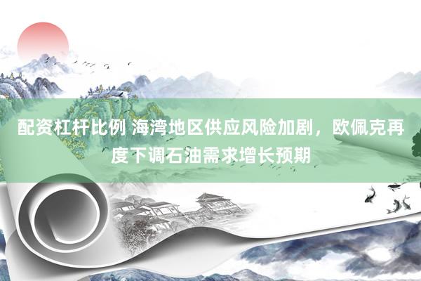 配资杠杆比例 海湾地区供应风险加剧，欧佩克再度下调石油需求增长预期