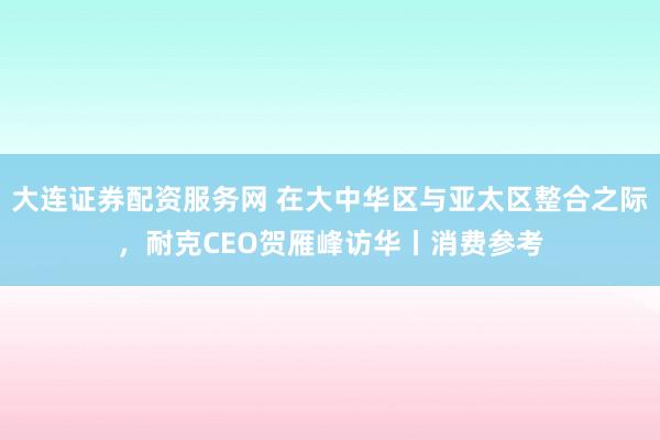 大连证券配资服务网 在大中华区与亚太区整合之际，耐克CEO贺雁峰访华丨消费参考