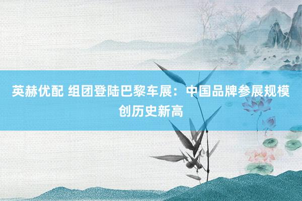 英赫优配 组团登陆巴黎车展：中国品牌参展规模创历史新高