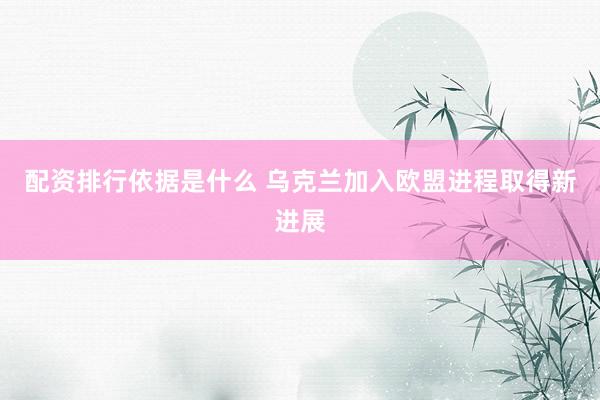 配资排行依据是什么 乌克兰加入欧盟进程取得新进展