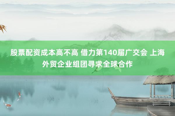 股票配资成本高不高 借力第140届广交会 上海外贸企业组团寻求全球合作