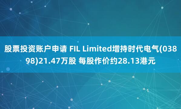股票投资账户申请 FIL Limited增持时代电气(03898)21.47万股 每股作价约28.13港元