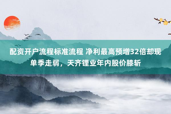 配资开户流程标准流程 净利最高预增32倍却现单季走弱，天齐锂业年内股价膝斩
