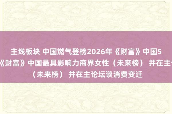 主线板块 中国燃气登榜2026年《财富》中国500强 刘畅获评《财富》中国最具影响力商界女性（未来榜） 并在主论坛谈消费变迁